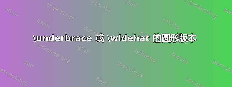 \underbrace 或 \widehat 的圆形版本