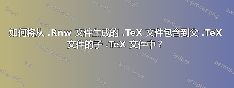 如何将从 .Rnw 文件生成的 .TeX 文件包含到父 .TeX 文件的子 .TeX 文件中？