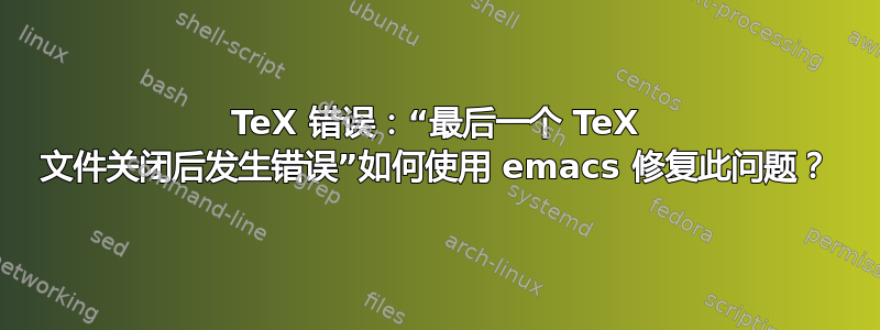 TeX 错误：“最后一个 TeX 文件关闭后发生错误”如何使用 emacs 修复此问题？