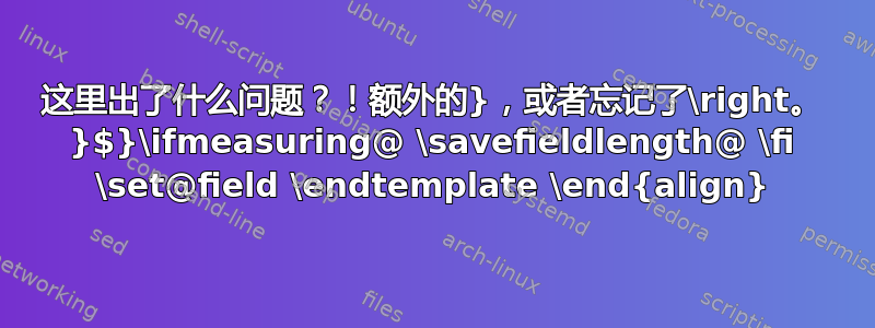 这里出了什么问题？！额外的}，或者忘记了\right。 }$}\ifmeasuring@ \savefieldlength@ \fi \set@field \endtemplate \end{align}