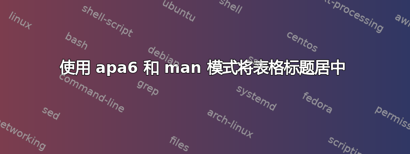 使用 apa6 和 man 模式将表格标题居中