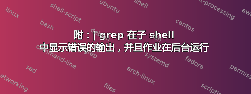 附：| grep 在子 shell 中显示错误的输出，并且作业在后台运行