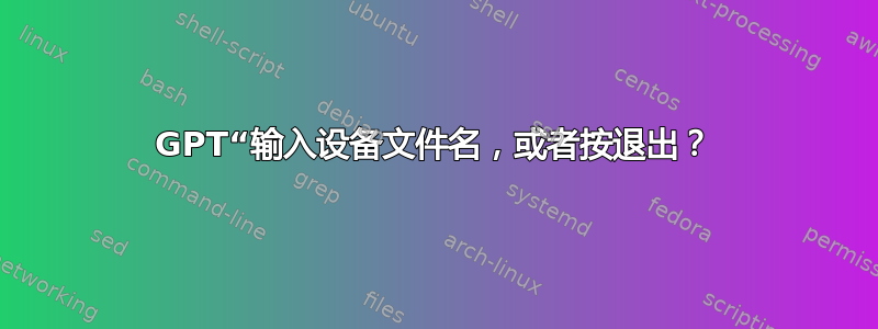 GPT“输入设备文件名，或者按退出？