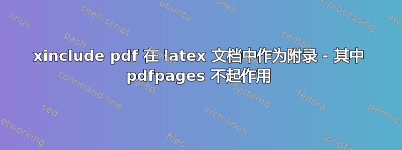 xinclude pdf 在 latex 文档中作为附录 - 其中 pdfpages 不起作用