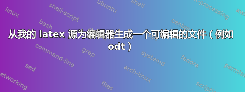 从我的 latex 源为编辑器生成一个可编辑的文件（例如 odt）