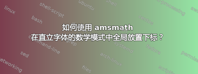 如何使用 amsmath 在直立字体的数学模式中全局放置下标？