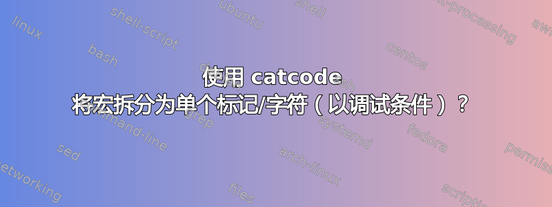 使用 catcode 将宏拆分为单个标记/字符（以调试条件）？