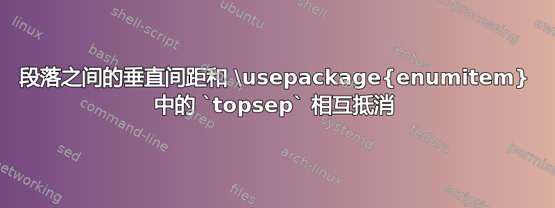 段落之间的垂直间距和 \usepackage{enumitem} 中的 `topsep` 相互抵消