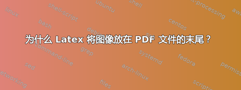 为什么 Latex 将图像放在 PDF 文件的末尾？