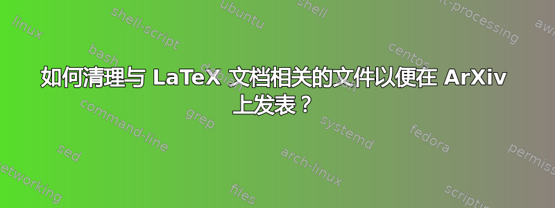 如何清理与 LaTeX 文档相关的文件以便在 ArXiv 上发表？