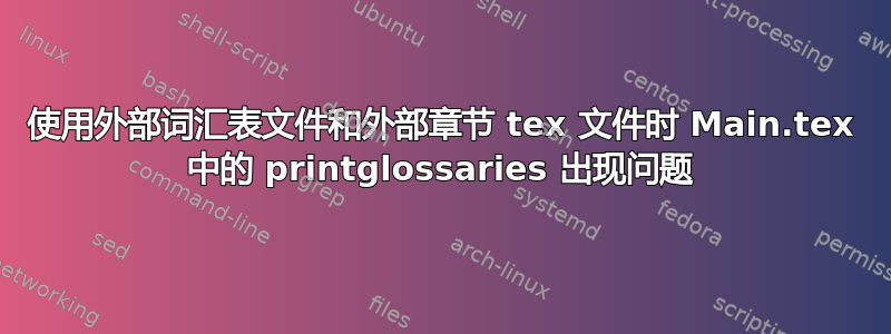 使用外部词汇表文件和外部章节 tex 文件时 Main.tex 中的 printglossaries 出现问题