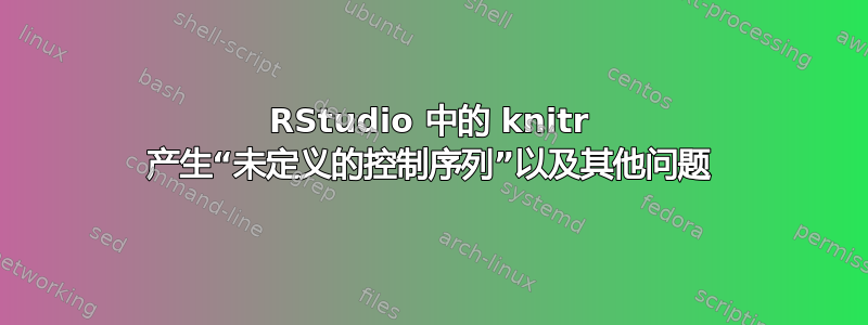 RStudio 中的 knitr 产生“未定义的控制序列”以及其他问题