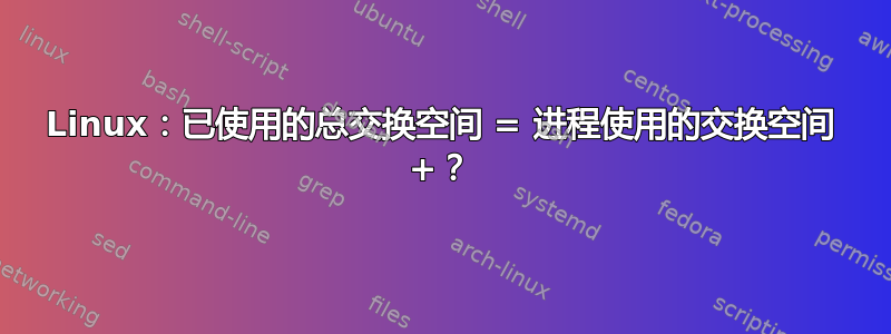 Linux：已使用的总交换空间 = 进程使用的交换空间 +？