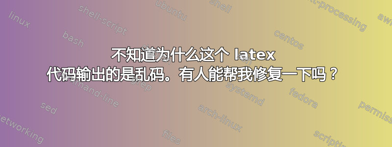 不知道为什么这个 latex 代码输出的是乱码。有人能帮我修复一下吗？