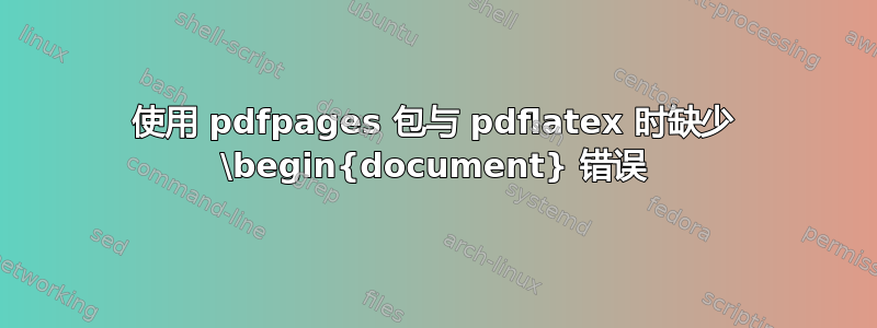 使用 pdfpages 包与 pdflatex 时缺少 \begin{document} 错误