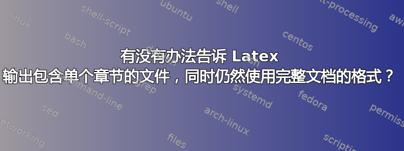 有没有办法告诉 Latex 输出包含单个章节的文件，同时仍然使用完整文档的格式？