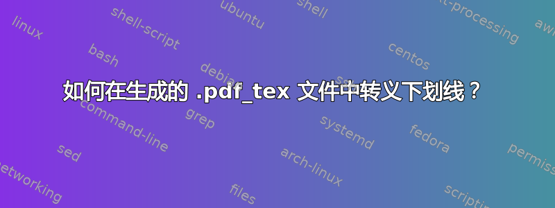 如何在生成的 .pdf_tex 文件中转义下划线？