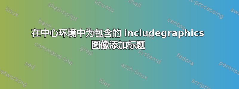 在中心环境中为包含的 includegraphics 图像添加标题