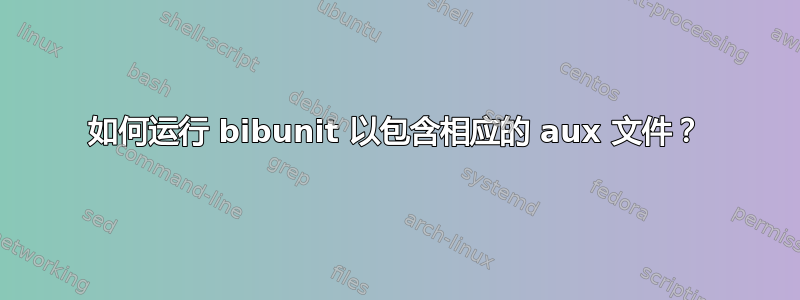 如何运行 bibunit 以包含相应的 aux 文件？