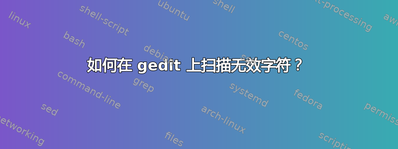 如何在 gedit 上扫描无效字符？