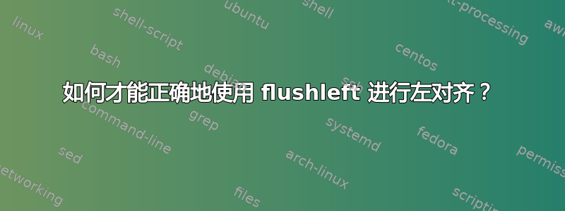 如何才能正确地使用 flushleft 进行左对齐？