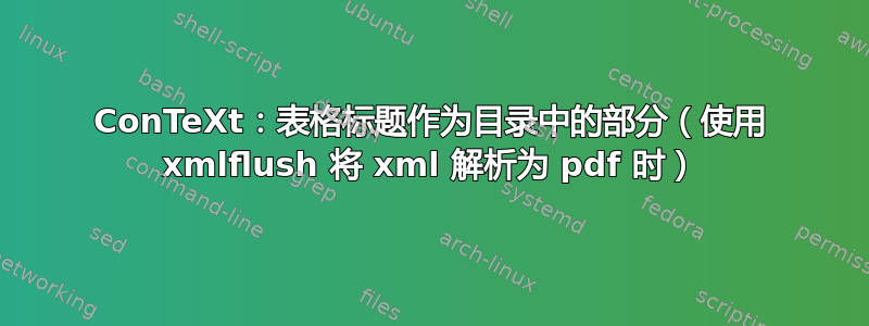 ConTeXt：表格标题作为目录中的部分（使用 xmlflush 将 xml 解析为 pdf 时）