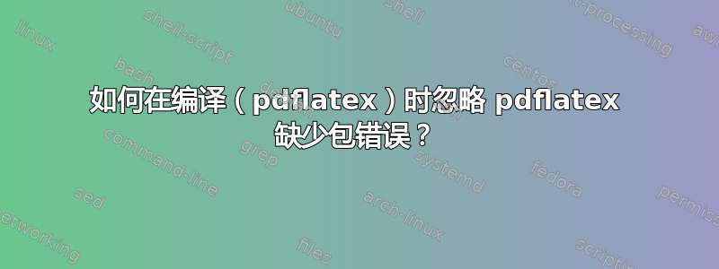 如何在编译（pdflatex）时忽略 pdflatex 缺少包错误？