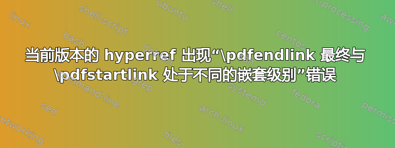 当前版本的 hyperref 出现“\pdfendlink 最终与 \pdfstartlink 处于不同的嵌套级别”错误