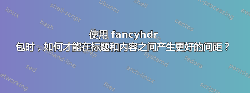 使用 fancyhdr 包时，如何才能在标题和内容之间产生更好的间距？