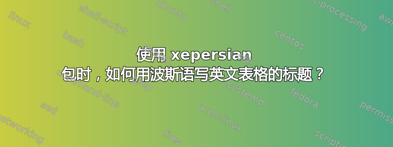 使用 xepersian 包时，如何用波斯语写英文表格的标题？