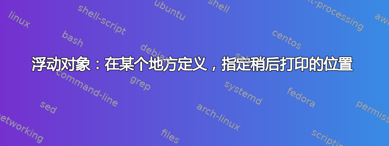 浮动对象：在某个地方定义，指定稍后打印的位置