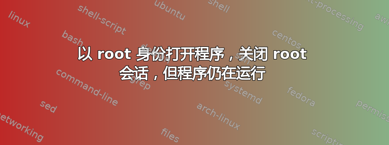 以 root 身份打开程序，关闭 root 会话，但程序仍在运行