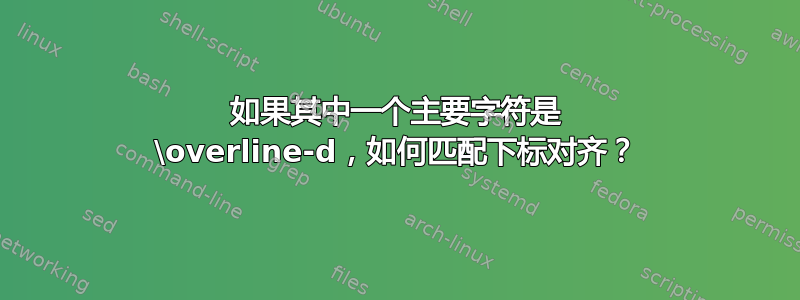 如果其中一个主要字符是 \overline-d，如何匹配下标对齐？