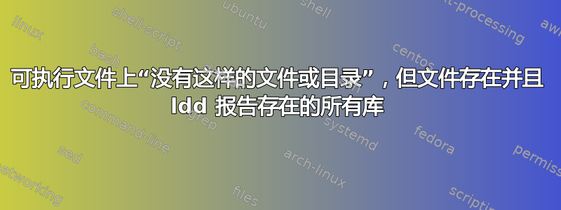 可执行文件上“没有这样的文件或目录”，但文件存在并且 ldd 报告存在的所有库