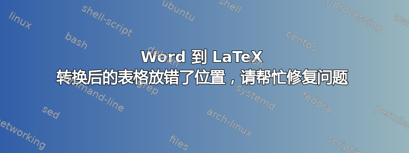 Word 到 LaTeX 转换后的表格放错了位置，请帮忙修复问题