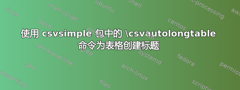 使用 csvsimple 包中的 \csvautolongtable 命令为表格创建标题