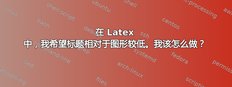 在 Latex 中，我希望标题相对于图形较低。我该怎么做？