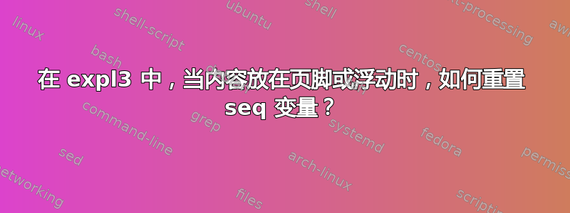 在 expl3 中，当内容放在页脚或浮动时，如何重置 seq 变量？