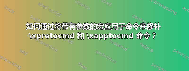 如何通过将带有参数的宏应用于命令来修补 \xpretocmd 和 \xapptocmd 命令？