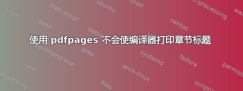 使用 pdfpages 不会使编译器打印章节标题