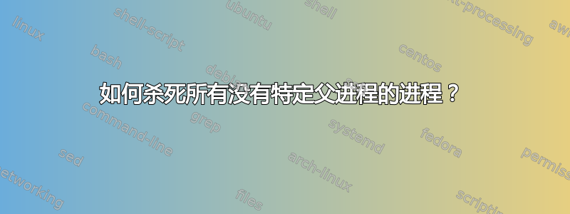 如何杀死所有没有特定父进程的进程？