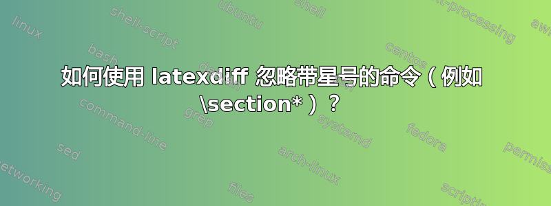 如何使用 latexdiff 忽略带星号的命令（例如 \section*）？