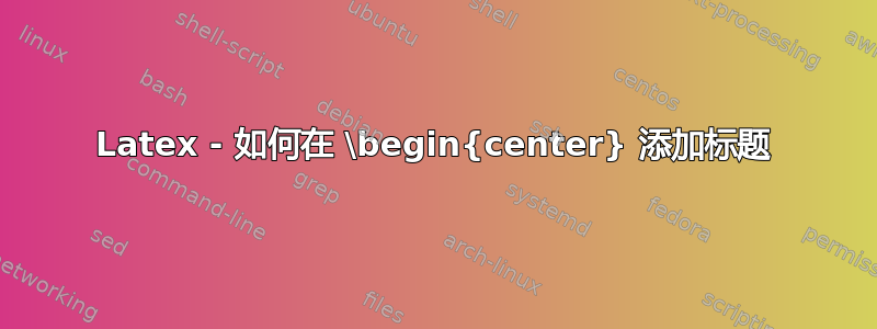 Latex - 如何在 \begin{center} 添加标题