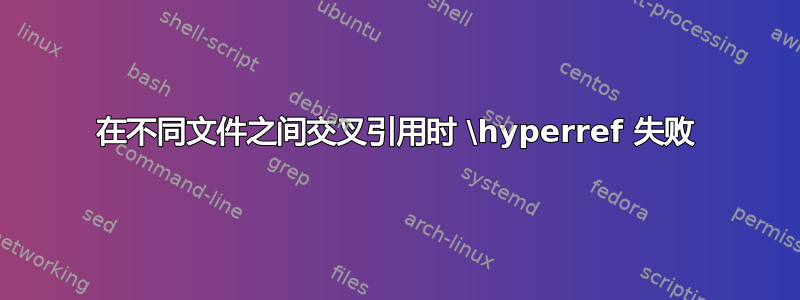 在不同文件之间交叉引用时 \hyperref 失败