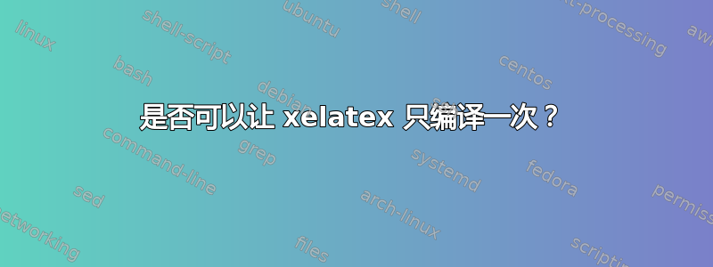 是否可以让 xelatex 只编译一次？