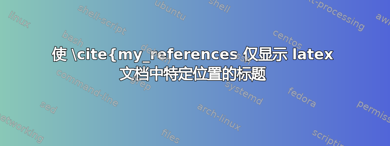 使 \cite{my_references 仅显示 latex 文档中特定位置的标题