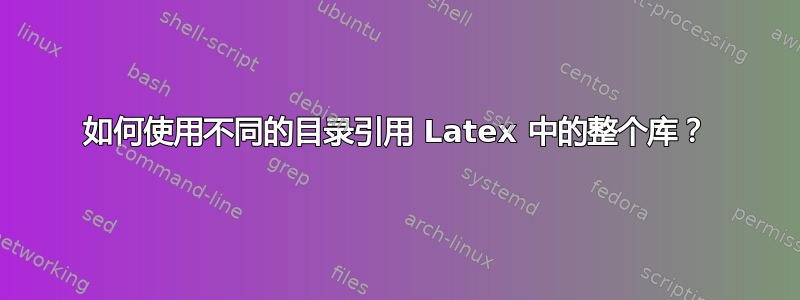 如何使用不同的目录引用 Latex 中的整个库？