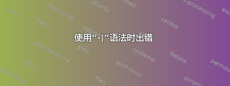 使用“-|”语法时出错