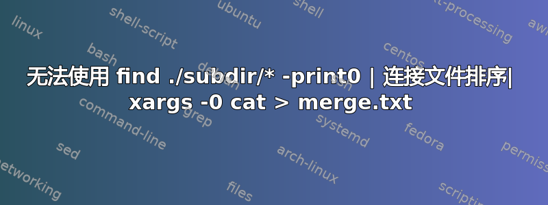 无法使用 find ./subdir/* -print0 | 连接文件排序| xargs -0 cat > merge.txt