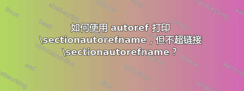 如何使用 autoref 打印 \sectionautorefname，但不超链接 \sectionautorefname？